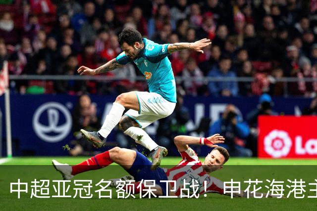中超亚冠名额保卫战！申花海港主场沦陷，仅国安拼下宝贵的0.33分