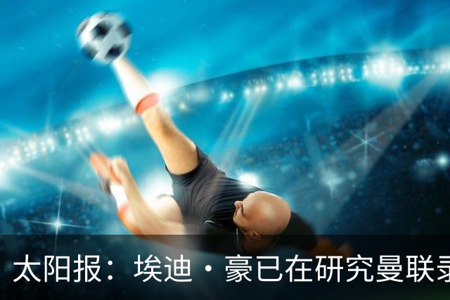 太阳报：埃迪·豪已在研究曼联录像和做笔记，他是俱乐部总监首选