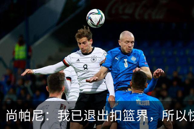 尚帕尼：我已退出扣篮界，所以快攻时选择了上篮