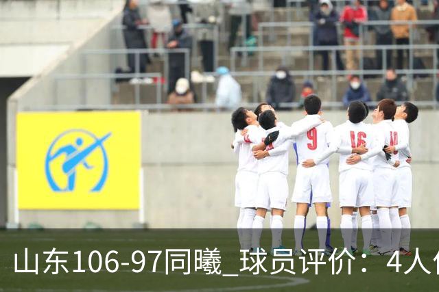 山东106-97同曦 球员评价：4人优秀，2人及格，6人低迷