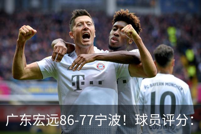 广东宏远86-77宁波！球员评分：3人满分，4人良好，2人不合格