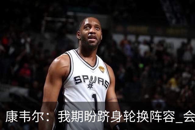 康韦尔：我期盼跻身轮换阵容 会时刻做好准备 感恩当下