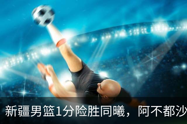 新疆男篮1分险胜同曦，阿不都沙拉木15+11+5，郭昊文空砍20+10！