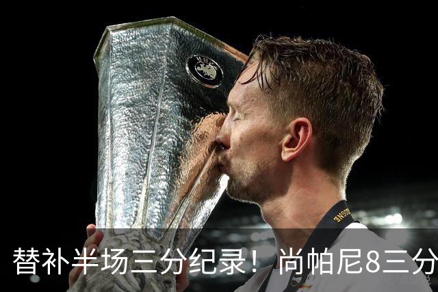 替补半场三分纪录！尚帕尼8三分投到发笑 马刺真该放弃4后卫先发