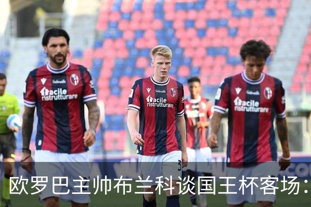 欧罗巴主帅布兰科谈国王杯客场：行程奔波备战仓促，进攻两将缺阵