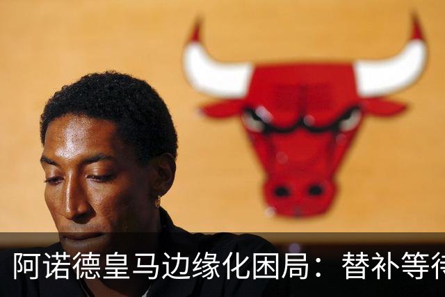 阿诺德皇马边缘化困局：替补等待与职业坚守